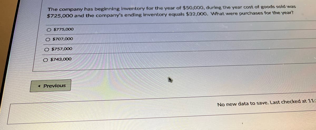 The company has beginning inventory for the year of $50,000, during the year cost of goods sold was
$725,000 and the company's ending inventory equals $32,000. What were purchases for the year?
O $775,00O
O $707,000
O $757,00O
O $743,00O
« Previous
No new data to save. Last checked at 11:
