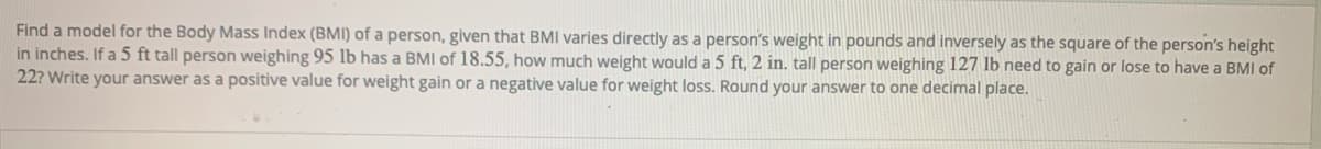 Find a model for the Body Mass Index (BMI) of a person, given that BMI varies directly as a person's weight in pounds and inversely as the square of the person's height
in inches. If a 5 ft tall person weighing 95 lb has a BMI of 18.55, how much weight would a 5 ft, 2 in. tall person weighing 127 lb need to gain or lose to have a BMI of
22? Write your answer as a positive value for weight gain or a negative value for weight loss. Round your answer to one decimal place.
