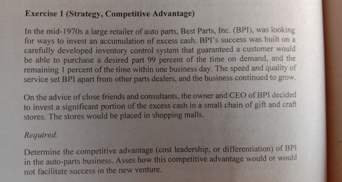 Exercise 1 (Strategy, Competitive Advantage)
In the mid-1970s a large retailer of auto parts, Best Parts, Inc. (BPI), was looking
for ways to invest an accumulation of excess cash. BPI's success was built on a
carefully developed inventory control system that guaranteed a customer would
be able to purchase a desired part 99 percent of the time on demand, and the
remaining 1 percent of the time within one business day. The speed and quality of
service set BPI apart from other parts dealers, and the business continued to grow.
On the advice of close friends and consultants, the owner and CEO of BPI decided
to invest a significant portion of the excess cash in a small chain of gift and craft
stores. The stores would be placed in shopping malls.
Required:
Determine the competitive advantage (cost leadership, or differentiation) of BPI
in the auto-parts business. Asses how this competitive advantage would or would
not facilitate success in the new venture.
