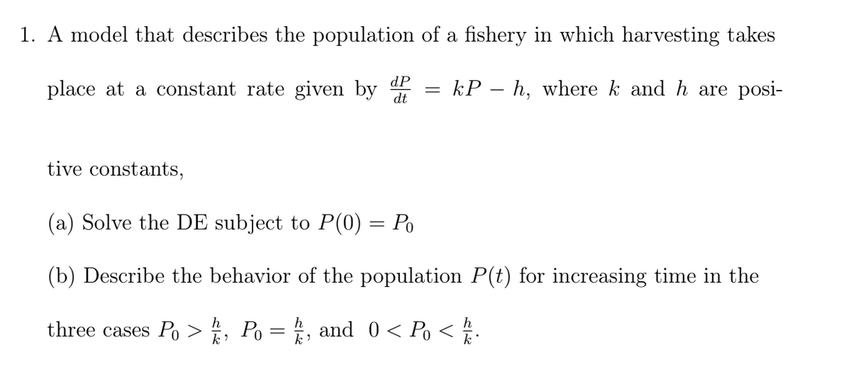 1. A model that describes the population of a fishery in which harvesting takes
dP
place at a constant rate given by
kP – h, where k and h are posi-
dt
tive constants,
(a) Solve the DE subject to P(0) = Po
(b) Describe the behavior of the population P(t) for increasing time in the
three cases Po >, Po = , and 0< Po < .
k
