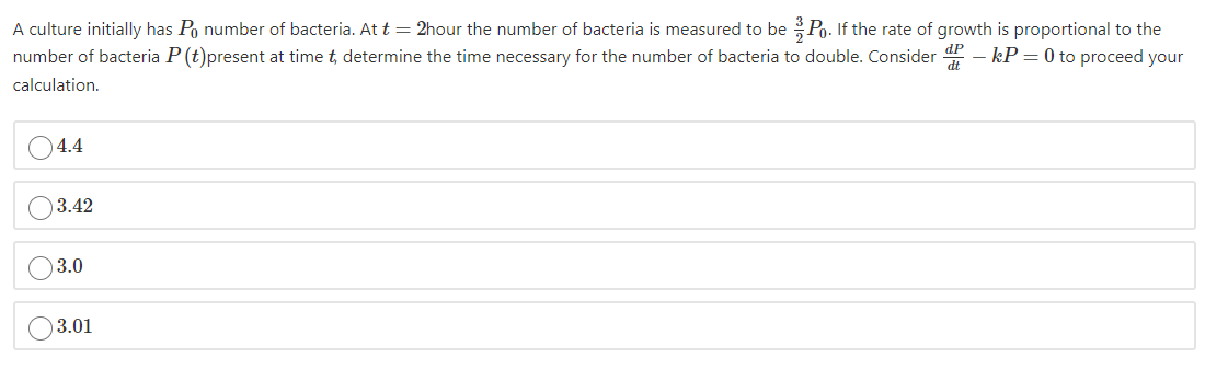 A culture initially has Po number of bacteria. At t = 2hour the number of bacteria is measured to be Po. If the rate of growth is proportional to the
number of bacteria P (t)present at time t, determine the time necessary for the number of bacteria to double. Consider - kP = 0 to proceed your
calculation.
04.4
)3.42
)3.0
3.01
