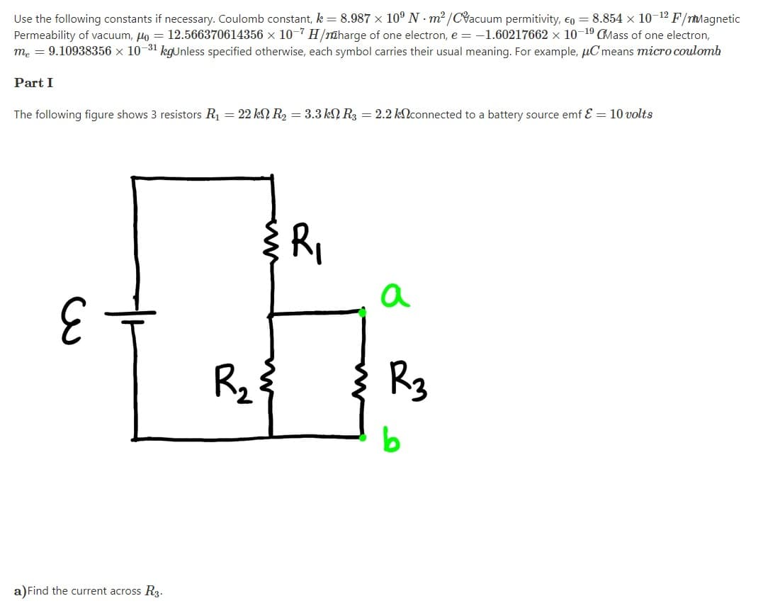 Use the following constants if necessary. Coulomb constant, k = 8.987 x 10° N - m² /Cacuum permitivity, €o = 8.854 x 10-12 F/rMagnetic
Permeability of vacuum, lo = 12.566370614356 x 10-7 H/@harge of one electron, e = -1.60217662 x 10-19 CMass of one electron,
me = 9.10938356 × 10-31 kgUnless specified otherwise, each symbol carries their usual meaning. For example, µC means micro coulonmh
Part I
The following figure shows 3 resistors R1 = 22 kN R2 = 3.3 kN R3 = 2.2 klconnected to a battery source emf E = 10 volts
Ri
a
Rz
Rg
a)Find the current across R3.
