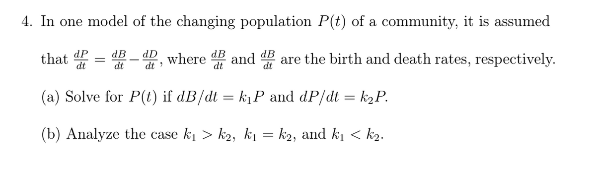 4. In one model of the changing population P(t) of a community, it is assumed
that dP
dt
dB
||
and
dD
dB
dB
where
dt
are the birth and death rates, respectively.
dt
dt
(a) Solve for P(t) if dB/dt = k1P and dP/dt = k2P.
(b) Analyze the case ki > k2, k1 = k2, and kị < k2.
