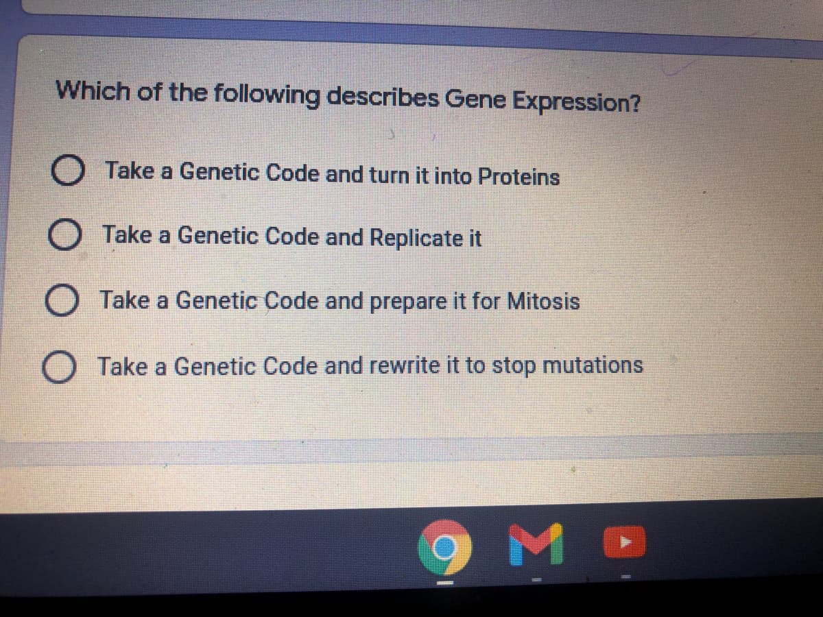 Which of the following describes Gene Expression?
O Take a Genetic Code and turn it into Proteins
O Take a Genetic Code and Replicate it
O Take a Genetic Code and prepare it for Mitosis
Take a Genetic Code and rewrite it to stop mutations

