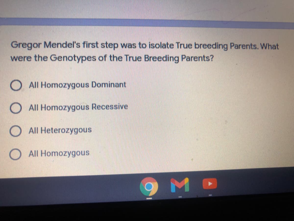Gregor Mendel's first step was to isolate True breeding Parents. What
were the Genotypes of the True Breeding Parents?
O All Homozygous Dominant
O All Homozygous Recessive
All Heterozygous
O All Homozygous
M

