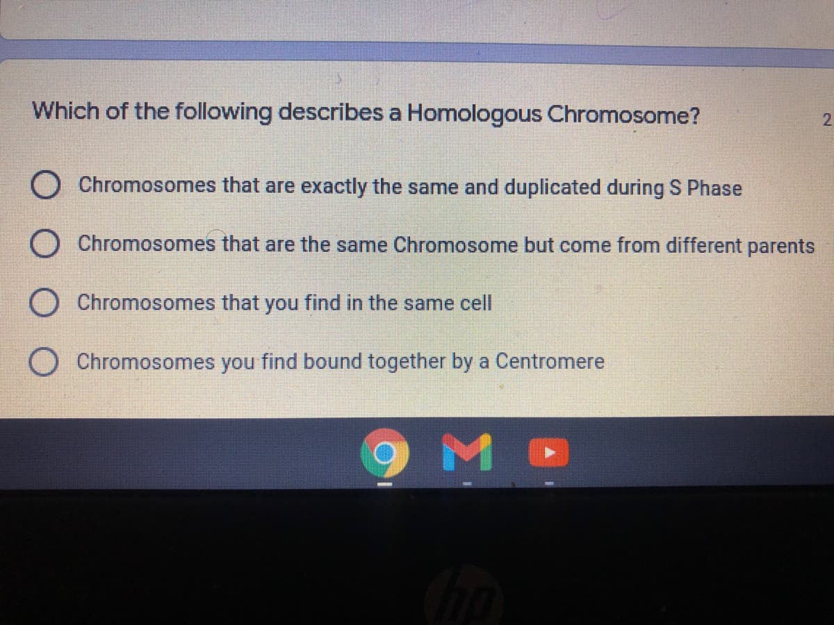 Which of the following describes a Homologous Chromosome?
O Chromosomes that are exactly the same and duplicated during S Phase
O Chromosomes that are the same Chromosome but come from different parents
O Chromosomes that you find in the same cell
O Chromosomes you find bound together by a Centromere
