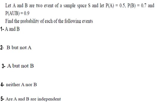 Let A and B are two event of a sample space S and let P(A) = 0.5, P(B) = 0.7 and
P(AUB) = 0.9
Find the probability of each of the following events
1- A and B
2. B but not A
3. A but not B
4- neither A nor B
5- Are A and B are independent
