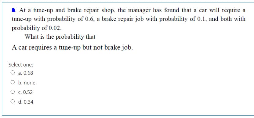 At a tune-up and brake repair shop, the manager has found that a car will require a
tune-up with probability of 0.6, a brake repair job with probability of 0.1, and both with
probability of 0.02.
What is the probability that
A car requires a tune-up but not brake job.
Select one:
O a. 0.68
O b. none
O c. 0.52
O d. 0.34
