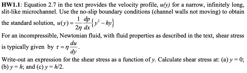HW1.1: Equation 2.7 in the text provides the velocity profile, u(y) for a narrow, infinitely long,
slit-like microchannel. Use the no-slip boundary conditions (channel walls not moving) to obtain
1 dp - hy}
2n dx
the standard solution, u(y)=
For an incompressible, Newtonian fluid, with fluid properties as described in the text, shear stress
du
is typically given by t =n·
dy
Write-out an expression for the shear stress as a function of y. Calculate shear stress at: (a) y = 0;
(b) y = h; and (c) y = h/2.
