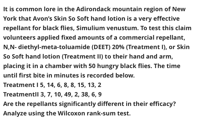 It is common lore in the Adirondack mountain region of New
York that Avon's Skin So Soft hand lotion is a very effective
repellant for black flies, Simulium venustum. To test this claim
volunteers applied fixed amounts of a commercial repellant,
N,N- diethyl-meta-toluamide (DEET) 20% (Treatment I), or Skin
So Soft hand lotion (Treatment II) to their hand and arm,
placing it in a chamber with 50 hungry black flies. The time
until first bite in minutes is recorded below.
Treatment I 5, 14, 6, 8, 8, 15, 13, 2
Treatmentll 3, 7, 10, 49, 2, 38, 6, 9
Are the repellants significantly different in their efficacy?
Analyze using the Wilcoxon rank-sum test.
