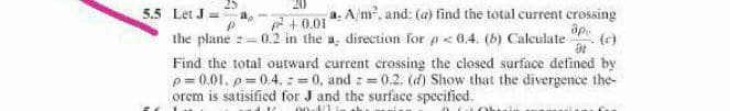 5.5 Let J =a,
the plane z=0.2 in the a, direction for p< 0.4. (b) Calculate
+0.01 4: A/m, and: (a) find the total current crossing
(e)
Find the total outward current crossing the closed surface defined by
p= 0.01, p=0.4, : = 0, and : = 0.2. (d) Show that the divergence the-
orem is satisified for J and the surface specified.
00-1/1
