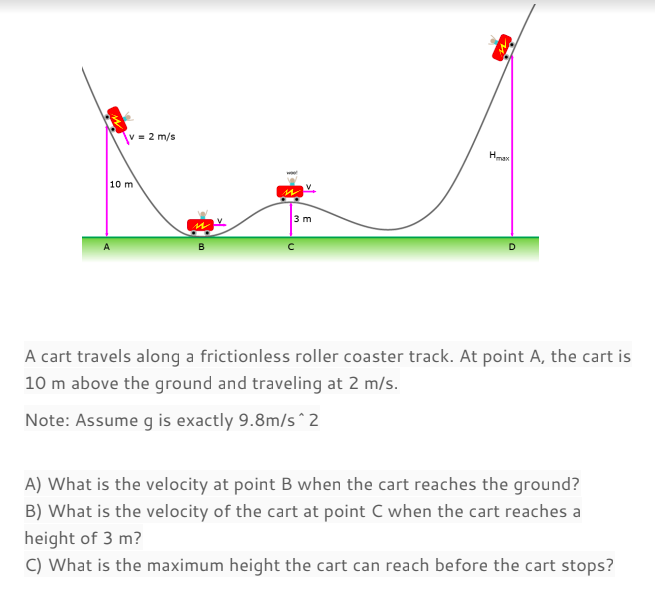 = 2 m/s
10 m
3 m
A cart travels along a frictionless roller coaster track. At point A, the cart is
10 m above the ground and traveling at 2 m/s.
Note: Assume g is exactly 9.8m/s^2
A) What is the velocity at point B when the cart reaches the ground?
B) What is the velocity of the cart at point C when the cart reaches a
height of 3 m?
C) What is the maximum height the cart can reach before the cart stops?
