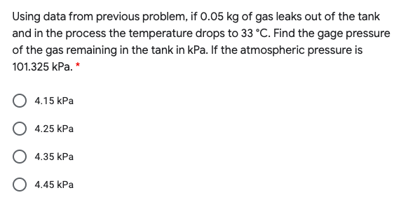 Using data from previous problem, if 0.05 kg of gas leaks out of the tank
and in the process the temperature drops to 33 °C. Find the gage pressure
of the gas remaining in the tank in kPa. If the atmospheric pressure is
101.325 kPa. *
4.15 kPa
4.25 kPa
4.35 kPa
O 4.45 kPa
