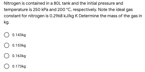 Nitrogen is contained in a 80L tank and the initial pressure and
temperature is 250 kPa and 200 °C, respectively. Note the ideal gas
constant for nitrogen is 0.2968 kJ/kg K Determine the mass of the gas in
kg.
0.143kg
O 0.153kg
O 0.163kg
0.173kg
