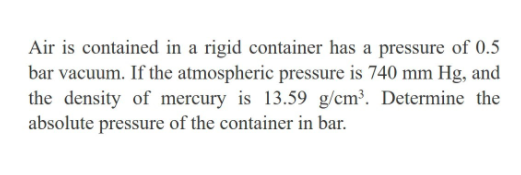 Air is contained in a rigid container has a pressure of 0.5
bar vacuum. If the atmospheric pressure is 740 mm Hg, and
the density of mercury is 13.59 g/cm³. Determine the
absolute pressure of the container in bar.
