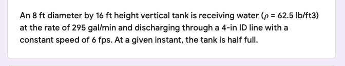 An 8 ft diameter by 16 ft height vertical tank is receiving water (p = 62.5 lb/ft3)
at the rate of 295 gal/min and discharging through a 4-in ID line with a
constant speed of 6 fps. At a given instant, the tank is half full.
