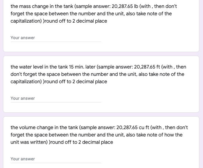 the mass change in the tank (sample answer: 20,287.65 Ib (with , then don't
forget the space between the number and the unit, also take note of the
capitalization) )round off to 2 decimal place
Your answer
the water level in the tank 15 min. later (sample answer: 20,287.65 ft (with , then
don't forget the space between the number and the unit, also take note of the
capitalization) )round off to 2 decimal place
Your answer
the volume change in the tank (sample answer: 20,287.65 cu ft (with, then don't
forget the space between the number and the unit, also take note of how the
unit was written) )round off to 2 decimal place
Your answer
