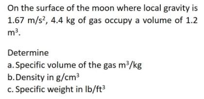 On the surface of the moon where local gravity is
1.67 m/s?, 4.4 kg of gas occupy a volume of 1.2
m?.
Determine
a. Specific volume of the gas m³/kg
b.Density in g/cm3
c. Specific weight in Ib/ft³

