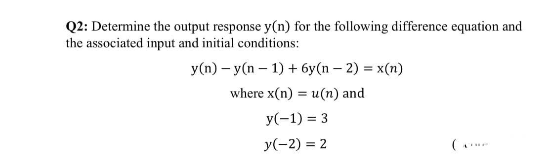 Q2: Determine the output response y(n) for the following difference equation and
the associated input and initial conditions:
y(n) – y(n – 1) + 6y(n – 2) = x(n)
where x(n) = u(n) and
y(-1) = 3
y(-2) = 2
