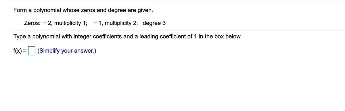 Form a polynomial whose zeros and degree are given.
Zeros: - 2, multiplicity 1; - 1, multiplicity 2; degree 3
Type a polynomial with integer coefficients and a leading coefficient of 1 in the box below.
f(x) = (Simplify your answer.)
