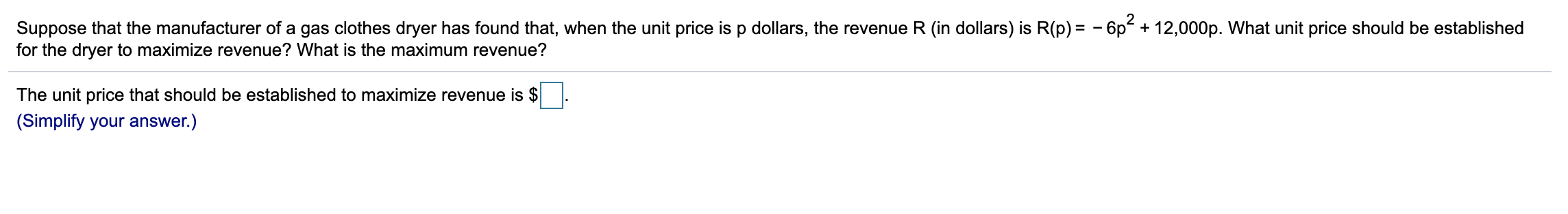 Suppose that the manufacturer of a gas clothes dryer has found that, when the unit price is p dollars, the revenue R (in dollars) is R(p) = - 6p² + 12,000p. What unit price should be established
for the dryer to maximize revenue? What is the maximum revenue?
The unit price that should be established to maximize revenue is $
(Simplify your answer.)
