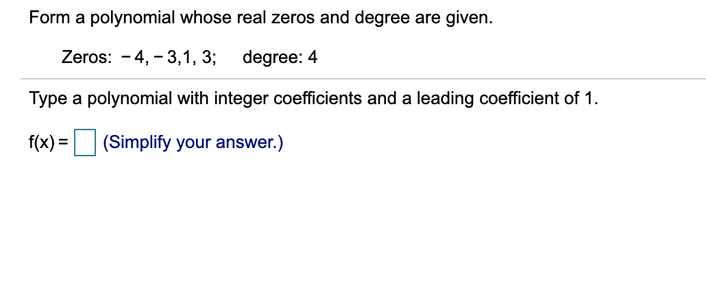 Form a polynomial whose real zeros and degree are given.
Zeros: - 4, - 3,1, 3;
degree: 4
Type a polynomial with integer coefficients and a leading coefficient of 1.
f(x) = (Simplify your answer.)
