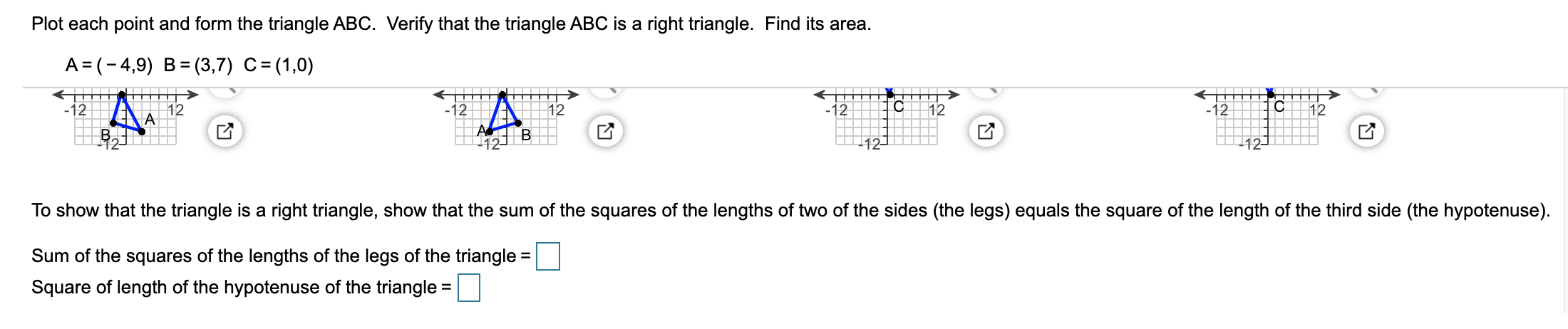 Plot each point and form the triangle ABC. Verify that the triangle ABC is a right triangle. Find its area.
A= (-4,9) B= (3,7) C=(1,0)
-12||
12
12
12
12
12
12
A
12
To show that the triangle is a right triangle, show that the sum of the squares of the lengths of two of the sides (the legs) equals the square of the length of the third side (the hypotenuse).
Sum of the squares of the lengths of the legs of the triangle =
Square of length of the hypotenuse of the triangle =
