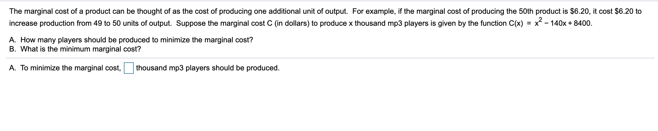 The marginal cost of a product can be thought of as the cost of producing one additional unit of output. For example, if the marginal cost of producing the 50th product is $6.20, it cost $6.20 to
increase production from 49 to 50 units of output. Suppose the marginal cost C (in dollars) to produce x thousand mp3 players is given by the function C(x) = x - 140x + 8400.
A. How many players should be produced to minimize the marginal cost?
B. What is the minimum marginal cost?
A. To minimize the marginal cost,
thousand mp3 players should be produced.
