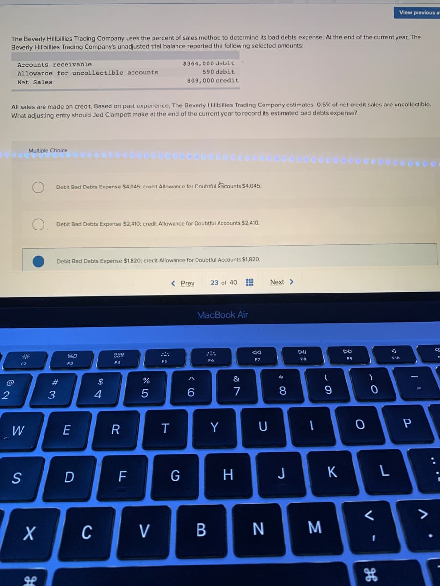 2
The Beverly Hillbillies Trading Company uses the percent of sales method to determine its bad debts expense. At the end of the current year, The
Beverly Hillbillies Trading Company's unadjusted trial balance reported the following selected amounts:
Accounts receivable
Allowance for uncollectible accounts
Net Sales.
F2
All sales are made on credit. Based on past experience, The Beverly Hillbillies Trading Company estimates 0.5% of net credit sales are uncollectible.
What adjusting entry should Jed Clampett make at the end of the current year to record its estimated bad debts expense?
W
S
Multiple Choice
X
مو
Debit Bad Debts Expense $4,045; credit Allowance for Doubtful counts $4,045.
Debit Bad Debts Expense $2,410; credit Allowance for Doubtful Accounts $2,410.
Debit Bad Debts Expense $1,820; credit Allowance for Doubtful Accounts $1,820.
#3
80
F3
E
D
$
4
C
F4
R
F
07 dº
%
$364,000 debit
590 debit
809,000 credit.
5
V
< Prev
T
G
6
23 of 40 ⠀
MacBook Air
B
F6
Y
&
7
H
AA
F7
U
N
Next >
* 00
8
J
DII
F8
1
M
(
9
K
DD
F9
O
)
0
<
View previous at
I
L
F10
-
P
>