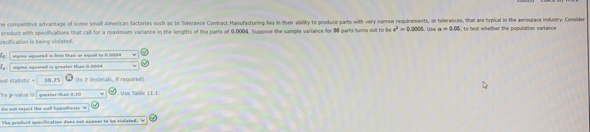 me competitive advantage of some small American factories such as In Tolerance Contract Manufacturing lies in their ability to produce parts with very narrow requirements, or tolerances, that are typical in the aerospace industry. Consider
product with specifications that call for a maximum variance in the lengths of the parts of 0.0004. Suppose the sample variance for 36 parts turns out to be s² = 0.0005. Use a = 0.05, to test whether the population variance
pecification is being violated.
Ho: sigma squared is less than or equal to 0.0004
₂: sigma squared is greater than 0.0004
est statistic- 38.75 (to 2 decimals, if required)
×
The p-value is greater than 0.10
Do not reject the null hypothesis v
The product specification does not appear to be violated. V
. Use Table 11.1.