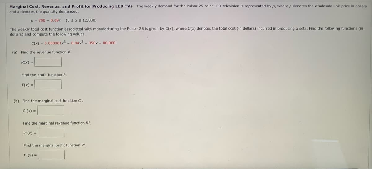denotes the wholesale unit price in dollars
Marginal Cost, Revenus, and Profit for Producing LED TVs The weekly demand for the Pulsar 25 color LED television is represented by p, where
and x denotes the quantity demanded.
p = 700 - 0.09x
(0 sx s 12,000)
The weekly total cost function associated with manufacturing the Pulsar 25 is given by C(x), where C(x) denotes the total cost (in dollars) incurred in producing x sets. Find the following functions (in
dollars) and compute the following values.
C(x) = 0.000001x3 - 0.04x2 + 350x + 80,000
(a) Find the revenue function R.
R(x) =
Find the profit function P.
P(x) =
(b) Find the marginal cost function C'.
C'(x) =
Find the marginal revenue function R'.
R'(x) =
Find the marginal profit function P'.
P'(x) =
