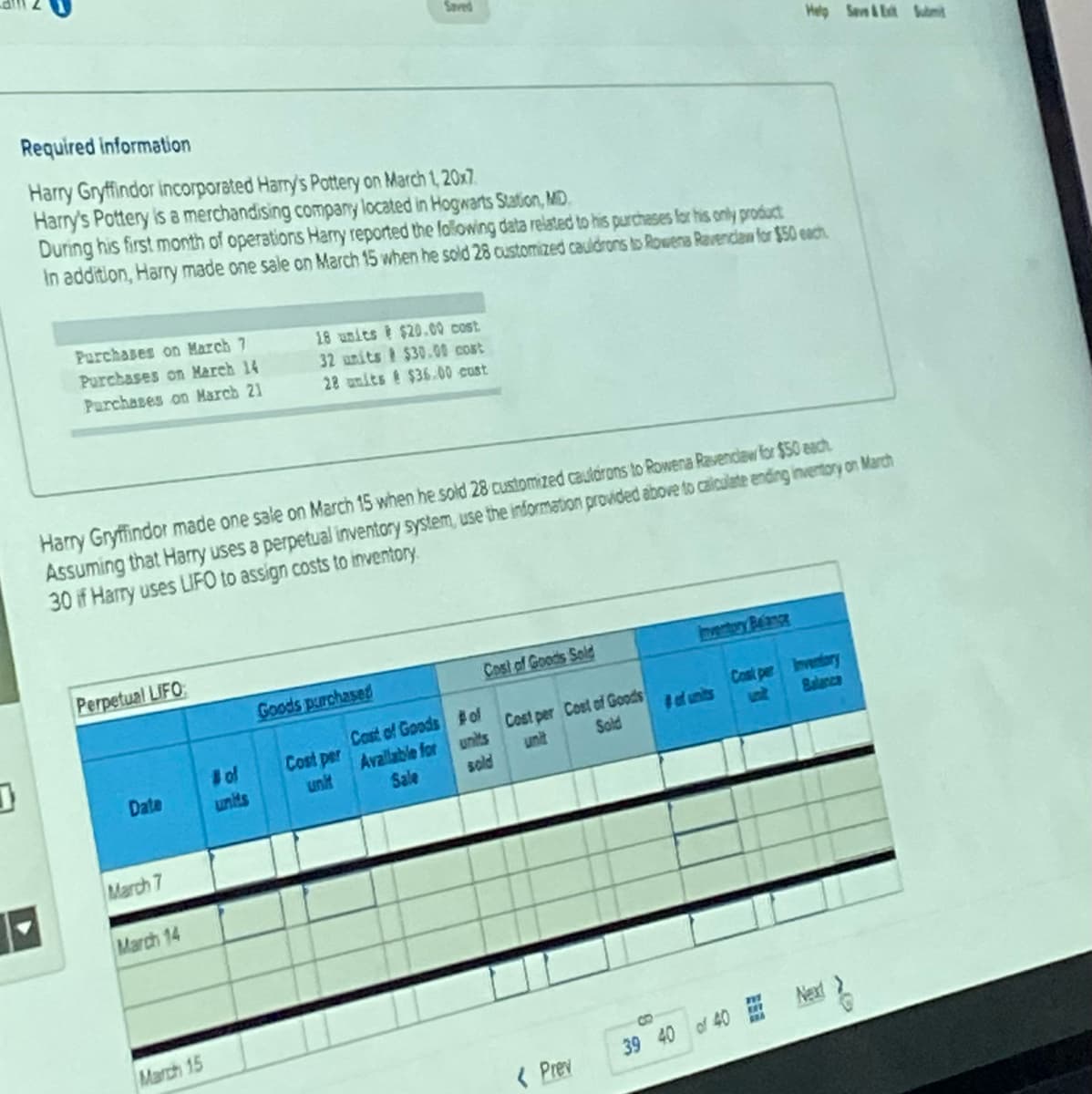 J
Required information
Harry Gryffindor incorporated Harry's Pottery on March 1, 20x7.
Harry's Pottery is a merchandising company located in Hogwarts Station, MD
During his first month of operations Harry reported the following data related to his purchases for his only product
In addition, Harry made one sale on March 15 when he sold 28 customized cauldrons to Rowens Ravenclaw for $50 each
Purchases on March 7
Purchases on March 14
Purchases on March 21
Perpetual LIFO
Harry Gryffindor made one sale on March 15 when he sold 28 customized cauldrons to Rowena Ravenclaw for $50 each
Assuming that Harry uses a perpetual inventory system, use the information provided above to calculate ending inventory on March
30 if Harry uses LIFO to assign costs to inventory.
Date
March 7
March 14
March 15
18 units $20.00 cost
32 units $30.00 cost
28 units $36.00 cust
# of
Goods purchased
Cost per
unit
Cast of Goods
Available for
Sale
Cost of Goods Sold
#of
units
sold
Help Save&Exit Submit
Cost per Cost of Goods
Sold
< Prev
Cost per Inventory
Balance
B
39 40 of 40 Next