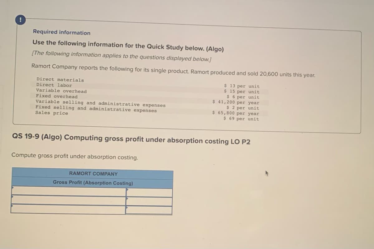 !
Required information
Use the following information for the Quick Study below. (Algo)
[The following information applies to the questions displayed below.]
Ramort Company reports the following for its single product. Ramort produced and sold 20,600 units this year.
Direct materials
Direct labor
Variable overhead
Fixed overhead
Variable selling and administrative expenses
Fixed selling and administrative expenses
Sales price
Compute gross profit under absorption costing.
$ 13 per unit
$ 15 per unit
$6 per unit
$ 41,200 per year
$2 per unit
QS 19-9 (Algo) Computing gross profit under absorption costing LO P2
RAMORT COMPANY
Gross Profit (Absorption Costing)
$ 65,800 per year
$ 69 per unit