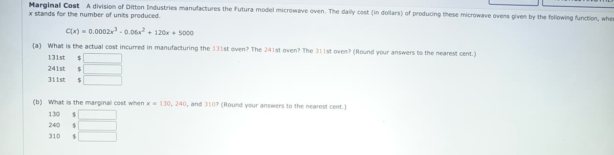 Marginal Cost A division of Ditton Industries manufactures the Futura model microwave oven. The daily cost (in dollars) of producing these microwave ovens given by the following function, whem
x stands for the number of units produced.
C(x) = 0.0002x - 0.06x? + 120x + 5000
(a) What is the actual cost incurred in manufacturing the 131st oven? The 241st oven? The 311st oven? (Round your answers to the nearest cent.)
131st
2$
241st
$
311st
$
(b) What is the marginal cost when x = 130, 240, and 310? (Round your answers to the nearest cent.)
130
240
%24
310
2$
