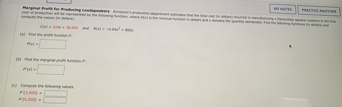 MY NOTES
PRACTICE ANOTHER
Marginal Profit for Producing Loudspeakers Acrosonic's production, department estimates that the total cost (in dollars) incurred in manufacturing x ElectroStat speaker systems in the first
year of production will be represented by the following function, where R(x) is the revenue function in dollars and x denotes the quantity demanded. Find the following functions (in dollars) and
compute the values (in dollars).
C(x) = 220x + 36,000 and
R(x) = -0.04x² + 800x
(a) Find the profit function P.
P(x) =
(b) Find the marginal profit function P'.
P'(x) =
(c) Compute the following values.
P'(3,400) =
P'(9,200) =
