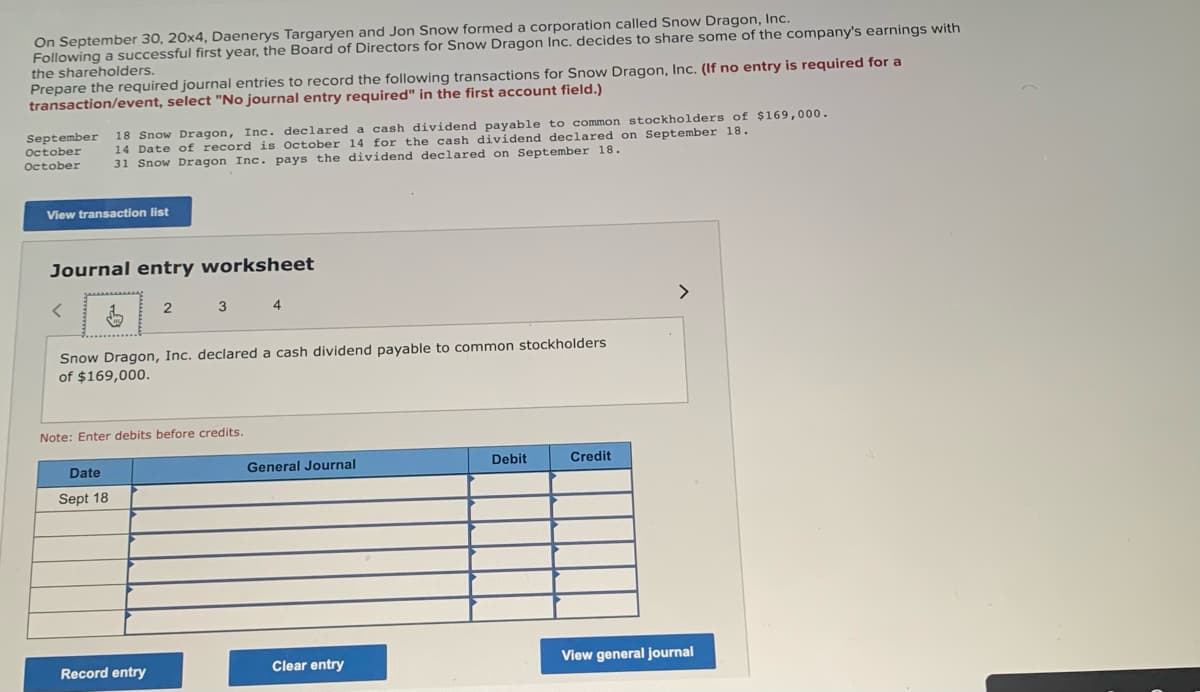 On September 30, 20x4, Daenerys Targaryen and Jon Snow formed a corporation called Snow Dragon, Inc.
Following a successful first year, the Board of Directors for Snow Dragon Inc. decides to share some of the company's earnings with
the shareholders.
Prepare the required journal entries to record the following transactions for Snow Dragon, Inc. (If no entry is required for a
transaction/event, select "No journal entry required" in the first account field.)
September
October
October
18 Snow Dragon, Inc. declared a cash dividend payable to common stockholders of $169,000.
14 Date of record is October 14 for the cash dividend declared on September 18.
31 Snow Dragon Inc. pays the dividend declared on September 18.
View transaction list
Journal entry worksheet
Date
Sept 18
2
Snow Dragon, Inc. declared a cash dividend payable to common stockholders
of $169,000.
3 4
Note: Enter debits before credits.
Record entry
General Journal
Clear entry
Debit
Credit
>
View general journal