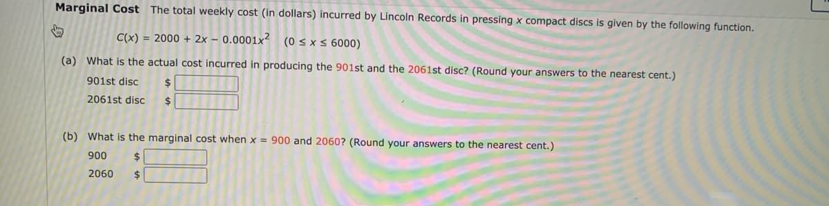 Marginal Cost The total weekly cost (in dollars) incurred by Lincoln Records in pressing x compact discs is given by the following function.
C(x) = 2000 + 2x – 0.0001x²
(0 s x < 6000)
(a) What is the actual cost incurred in producing the 901st and the 2061st disc? (Round your answers to the nearest cent.)
901st disc
2$
2061st disc
(b) What is the marginal cost when x = 900 and 2060? (Round your answers to the nearest cent.)
900
$
2060
$
