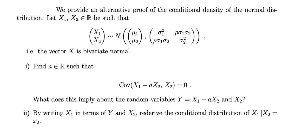 We provide an alternative proof of the conditional density of the normal dis-
tribution. Let X₁, X₂ € R be such that
0²
102
(X₂)~ N((~) . (₂))
102
i.e. the vector X is bivariate normal.
i) Find a E R such that
Cov(X₁ - aX2, X₂) = 0 .
What does this imply about the random variables Y = X₁ - aX₂ and X₂?
ii) By writing X₁ in terms of Y and X2, rederive the conditional distribution of X₁ |X₂ =
x2.