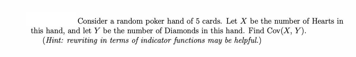 Consider a random poker hand of 5 cards. Let X be the number of Hearts in
this hand, and let Y be the number of Diamonds in this hand. Find Cov(X, Y).
(Hint: rewriting in terms of indicator functions may be helpful.)