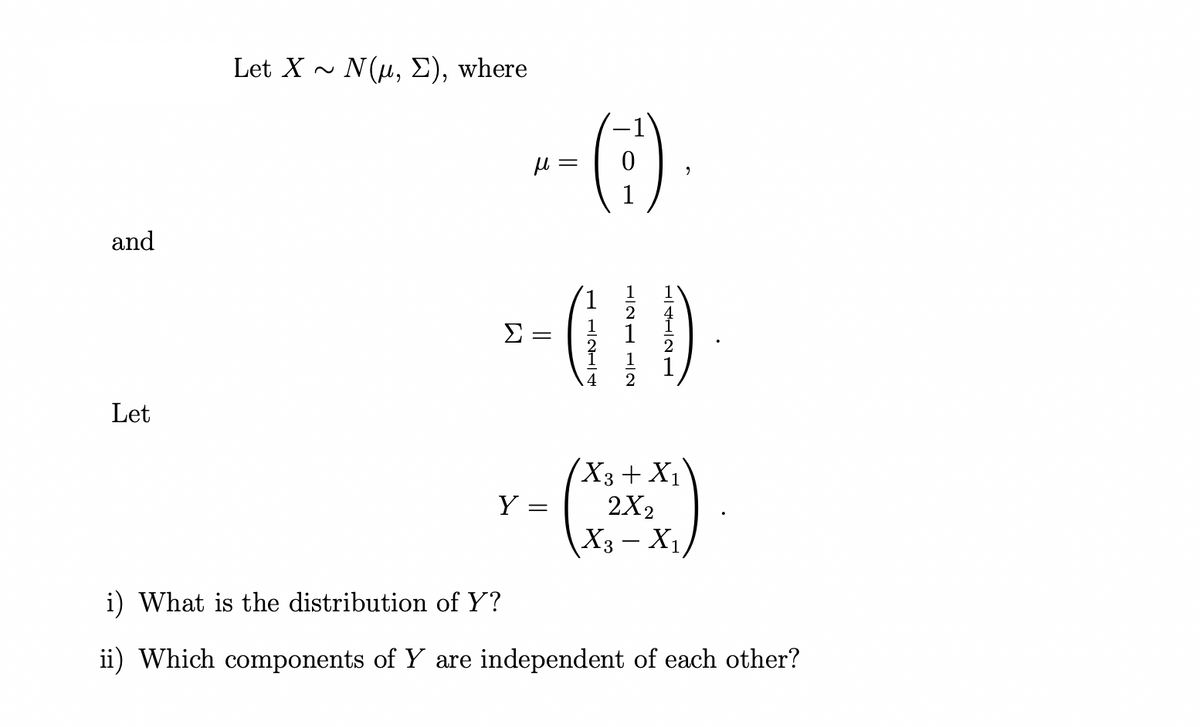 and
Let
Let X ~ N(μ, E), where
Σ
μl = =
=
(:).
LL2L
121 12
14121
(X3 + X₁)
r- (x²+x2)
Y
2X2
=
X3-X₁
i) What is the distribution of Y?
ii) Which components of Y are independent of each other?