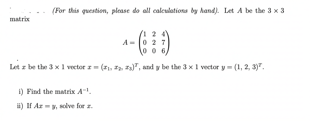 matrix
(For this question, please do all calculations by hand). Let A be the 3 × 3
A =
i) Find the matrix A-¹.
ii) If Ax = y, solve for x.
=
1 2 4
027
006
Let x be the 3 x 1 vector x = (X₁, X2, X3)T, and y be the 3 × 1 vector y = (1, 2, 3)¹.