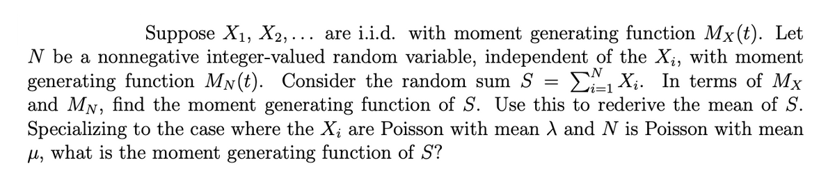 Suppose X₁, X2,... are i.i.d. with moment generating function Mx(t). Let
N be a nonnegative integer-valued random variable, independent of the X₁, with moment
generating function My(t). Consider the random sum S
X₁. In terms of Mx
and MN, find the moment generating function of S. Use this to rederive the mean of S.
Specializing to the case where the X, are Poisson with mean λ and N is Poisson with mean
μ, what is the moment generating function of S?