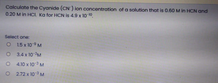 Calculate the Cyanide (CN") ion concentration of a solution that is 0.60 M in HCN and
0.20 M in HCI. Ka for HCN is 4.9 x 10¬10.
Select one:
O 1.5 x 10-9 M
O 3.4 x 10-³M
O 4.10 x 10-3 M
O 2.72 x 10 3 M
