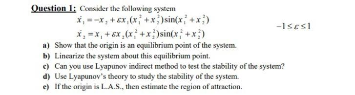 Question 1: Consider the following system
x, =-x, + Ex, (x +x)sin(x +x)
x, =x, + Ex,(x; +x)sin(x +x)
a) Show that the origin is an equilibrium point of the system.
b) Linearize the system about this equilibrium point.
c) Can you use Lyapunov indirect method to test the stability of the system?
