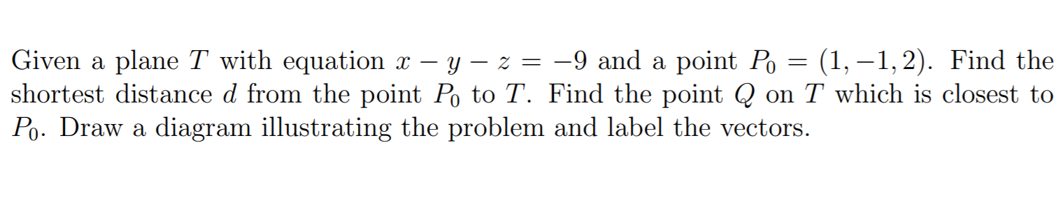 Given a plane T with equation x – y – z = -9 and a point Po = (1, –1,2). Find the
shortest distance d from the point Po to T. Find the point Q on T which is closest to
Po. Draw a diagram illustrating the problem and label the vectors.

