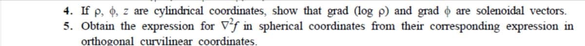 4. If p, 4, z are cylindrical coordinates, show that grad (log p) and grad o are solenoidal vectors.
5. Obtain the expression for Vf in spherical coordinates from their corresponding expression in
orthogonal curvilinear coordinates.
