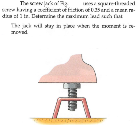 The screw jack of Fig.
screw having a coefficient of friction of 0.35 and a mean ra-
dius of 1 in. Determine the maximum lead such that
uses a square-threaded
The jack will stay in place when the moment is re-
moved.
