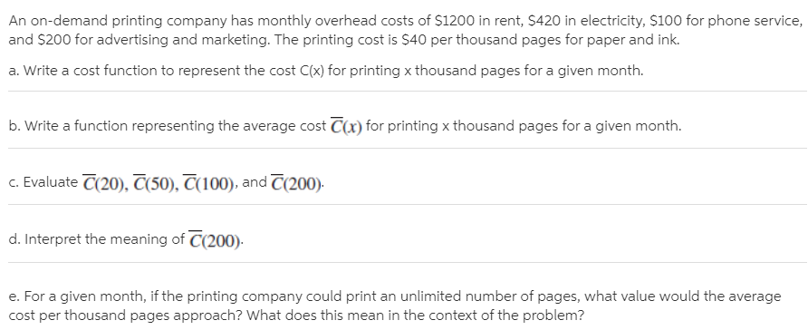 An on-demand printing company has monthly overhead costs of $1200 in rent, $420 in electricity, $100 for phone service,
and $200 for advertising and marketing. The printing cost is $40 per thousand pages for paper and ink.
a. Write a cost function to represent the cost C(x) for printing x thousand pages for a given month.
b. Write a function representing the average cost C(x) for printing x thousand pages for a given month.
c. Evaluate C(20), T(50), T(100), and C(200).
d. Interpret the meaning of C(200).
e. For a given month, if the printing company could print an unlimited number of pages, what value would the average
cost per thousand pages approach? What does this mean in the context of the problem?
