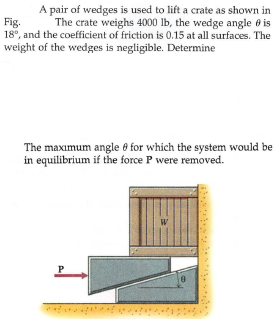 A pair of wedges is used to lift a crate as shown in
The crate weighs 4000 lb, the wedge angle e is
Fig.
18°, and the coefficient of friction is 0.15 at all surfaces. The
weight of the wedges is negligible. Determine
The maxımum angle 8 for which the system would be
in equilibrium if the force P were removed.
W
