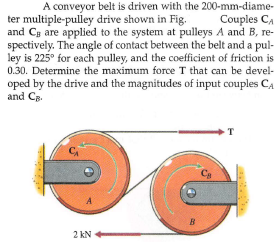 A conveyor belt is driven with the 200-mm-diame-
Couples CA
and Cg are applied to the system at pulleys A and B, re-
spectively. The angle of contact between the belt and a pul-
ley is 225° for each pulley, and the coefficient of friction is
0.30. Determine the maximum force T that can be devel-
ter multiple-pulley drive shown in Fig.
oped by the drive and the magnitudes of input couples CA
and Ca.
2 kN
